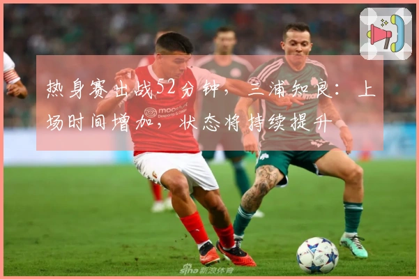 热身赛出战52分钟，三浦知良：上场时间增加，状态将持续提升