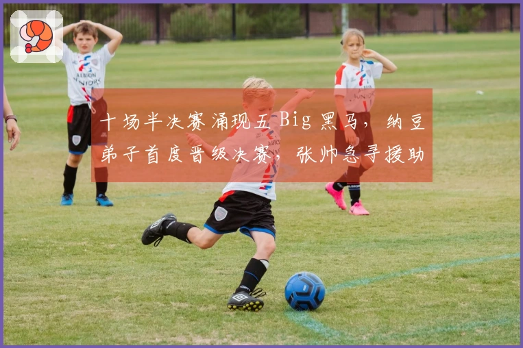 十场半决赛涌现五 Big 黑马，纳豆弟子首度晋级决赛，张帅急寻援助