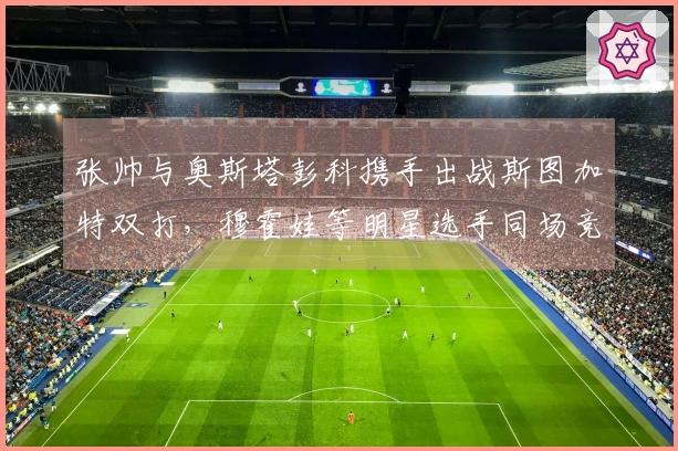 张帅与奥斯塔彭科携手出战斯图加特双打，穆霍娃等明星选手同场竞技