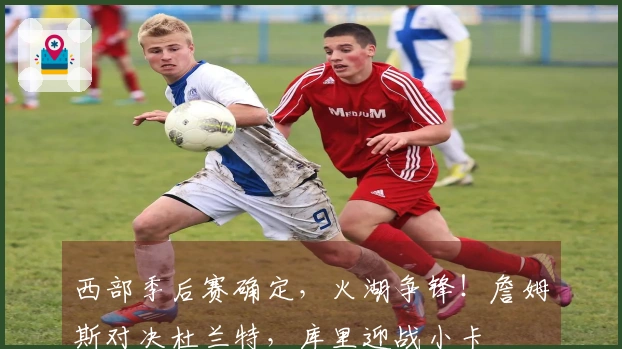 西部季后赛确定，火湖争锋！詹姆斯对决杜兰特，库里迎战小卡