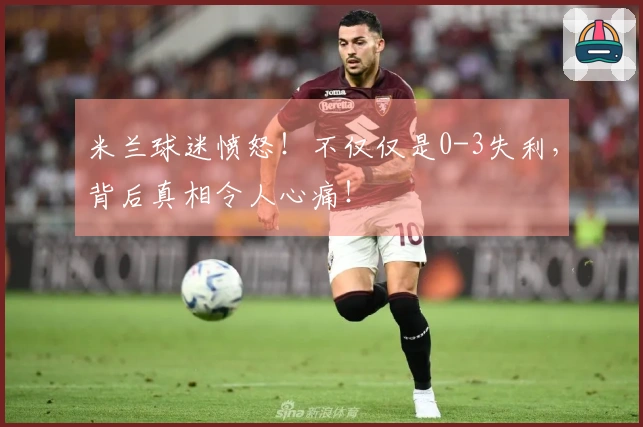 米兰球迷愤怒！不仅仅是0-3失利，背后真相令人心痛！