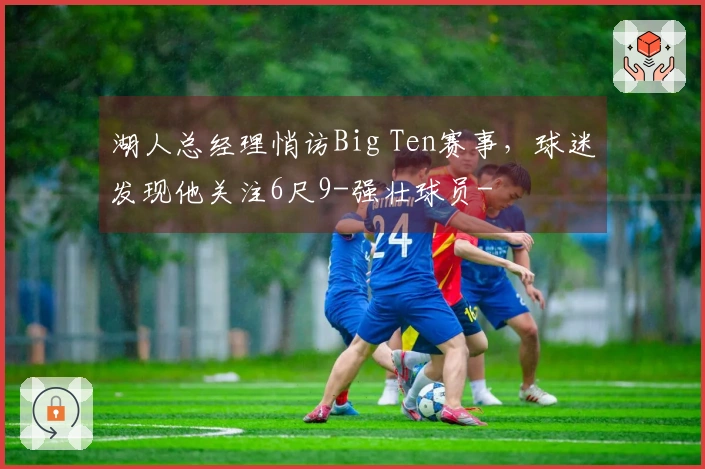 湖人总经理悄访Big Ten赛事，球迷发现他关注6尺9-强壮球员-