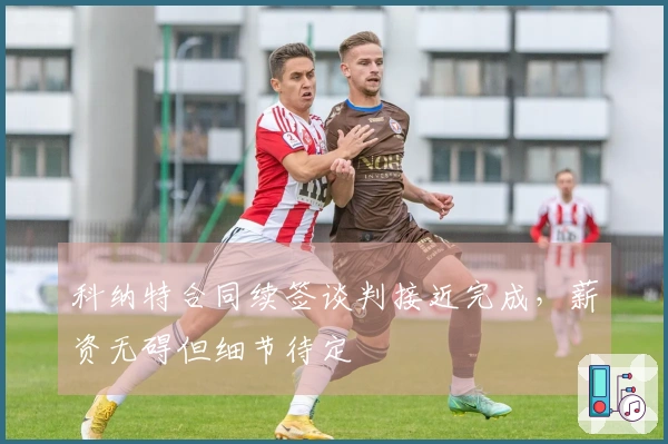 科纳特合同续签谈判接近完成，薪资无碍但细节待定